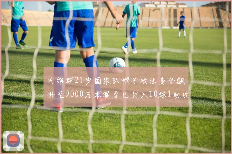 内维斯21岁国家队帽子戏法身价飙升至9000万本赛季已打入10球1助攻