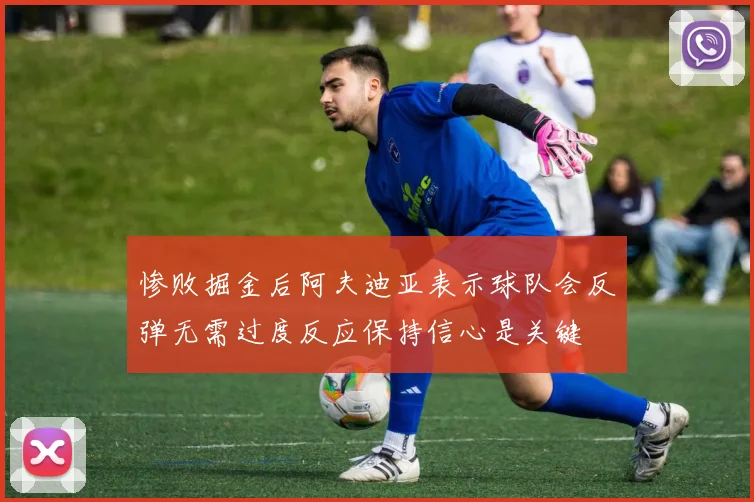 惨败掘金后阿夫迪亚表示球队会反弹无需过度反应保持信心是关键
