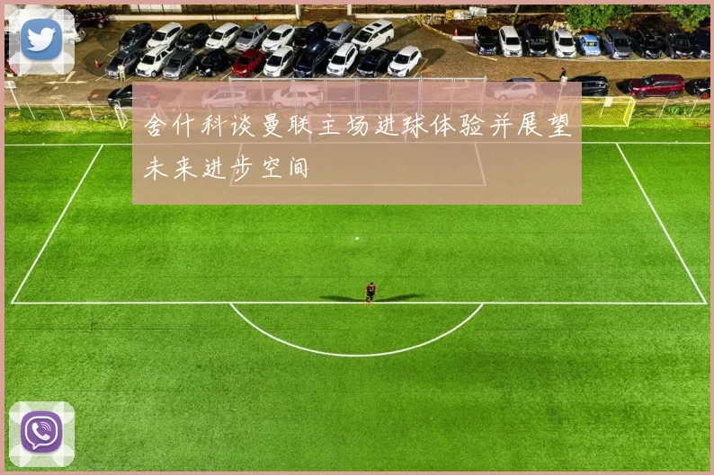 舍什科谈曼联主场进球体验并展望未来进步空间