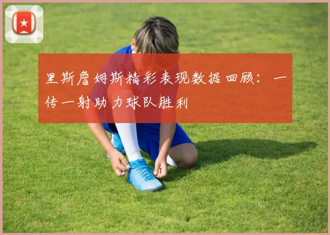 里斯詹姆斯精彩表现数据回顾：一传一射助力球队胜利