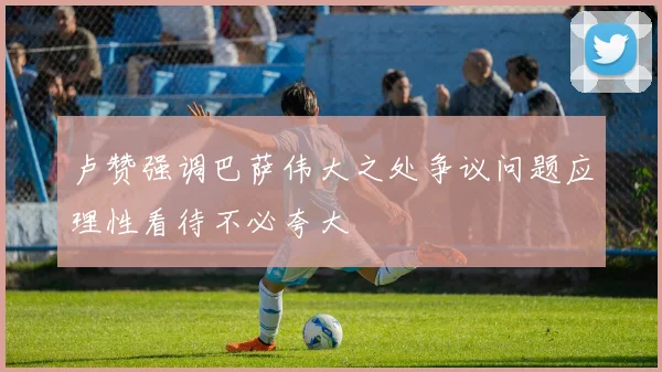 卢赞强调巴萨伟大之处争议问题应理性看待不必夸大