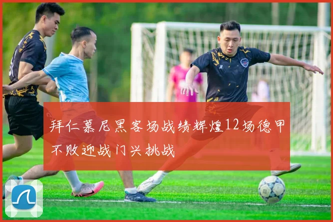 拜仁慕尼黑客场战绩辉煌12场德甲不败迎战门兴挑战