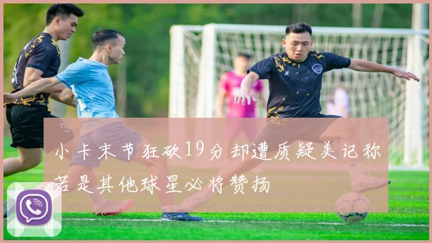 小卡末节狂砍19分却遭质疑美记称若是其他球星必将赞扬