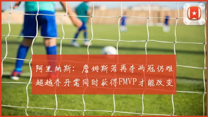 阿里纳斯：詹姆斯若再夺两冠仍难超越乔丹需同时获得FMVP才能改变局面