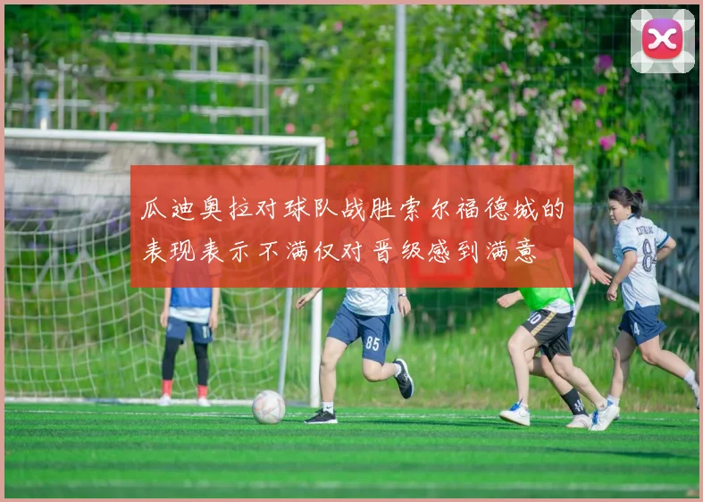 瓜迪奥拉对球队战胜索尔福德城的表现表示不满仅对晋级感到满意