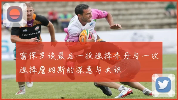 富保罗谈最后一投选择乔丹与一攻选择詹姆斯的深意与共识