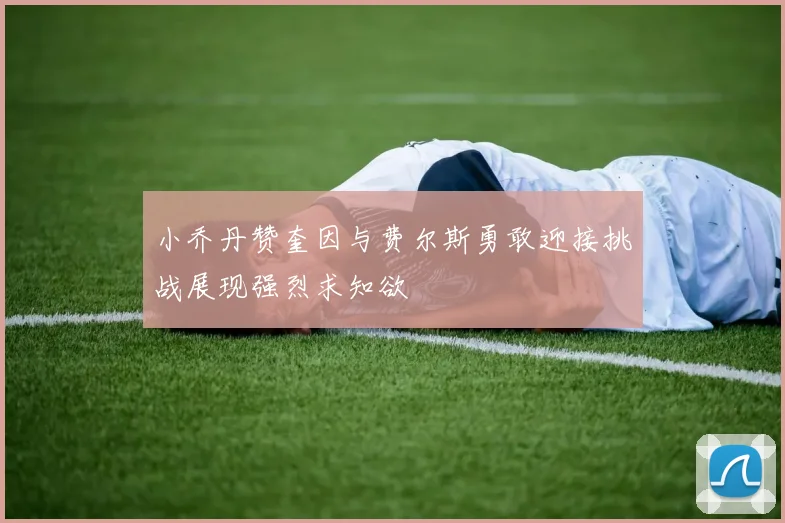 小乔丹赞奎因与费尔斯勇敢迎接挑战展现强烈求知欲