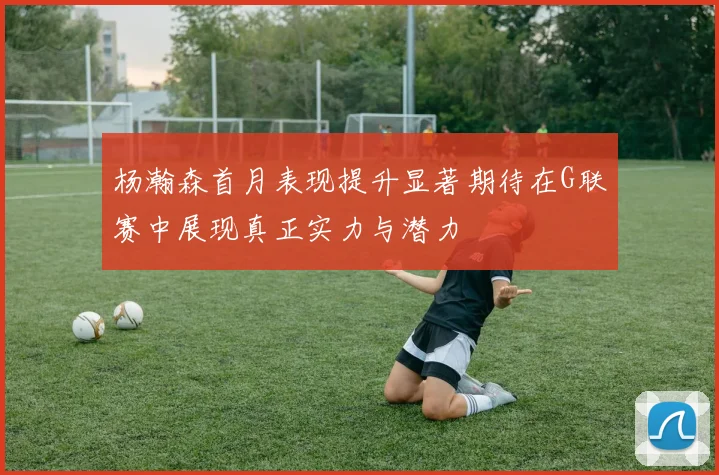 杨瀚森首月表现提升显著期待在G联赛中展现真正实力与潜力