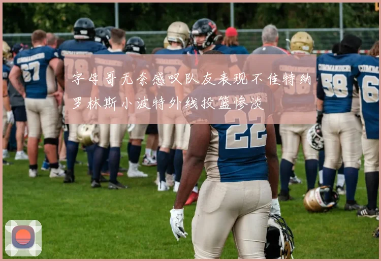 字母哥无奈感叹队友表现不佳特纳罗林斯小波特外线投篮惨淡