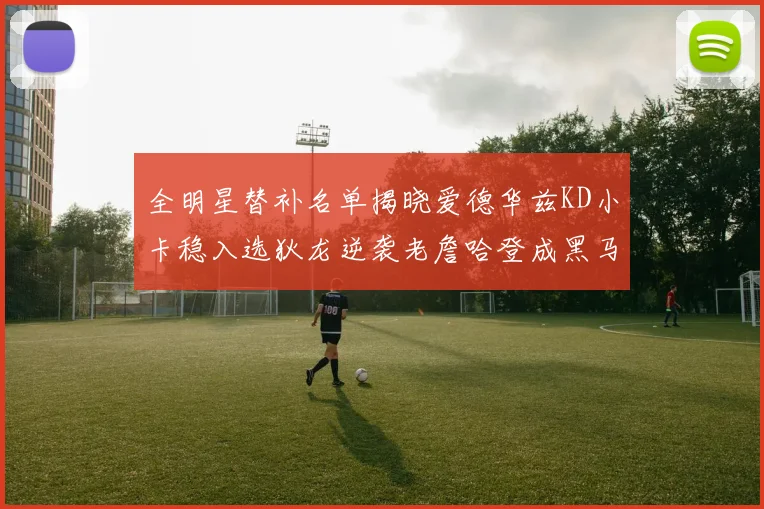 全明星替补名单揭晓爱德华兹KD小卡稳入选狄龙逆袭老詹哈登成黑马