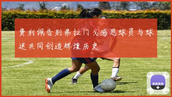 费利佩告别弗拉门戈感恩球员与球迷共同创造辉煌历史