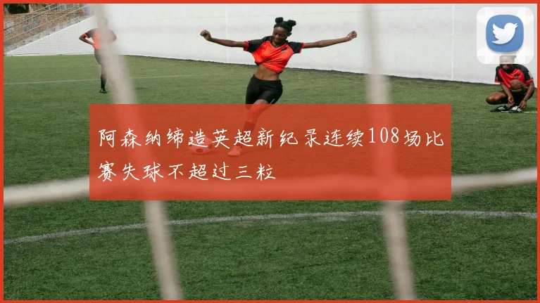 阿森纳缔造英超新纪录连续108场比赛失球不超过三粒