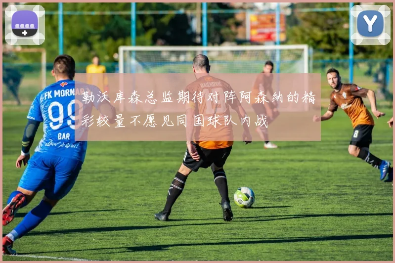 勒沃库森总监期待对阵阿森纳的精彩较量不愿见同国球队内战