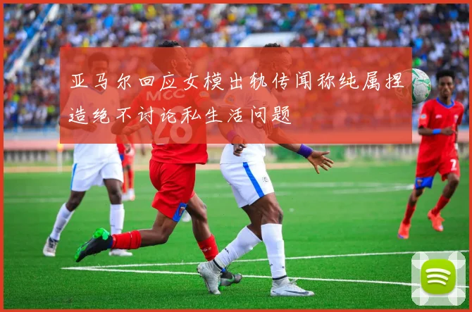 亚马尔回应女模出轨传闻称纯属捏造绝不讨论私生活问题